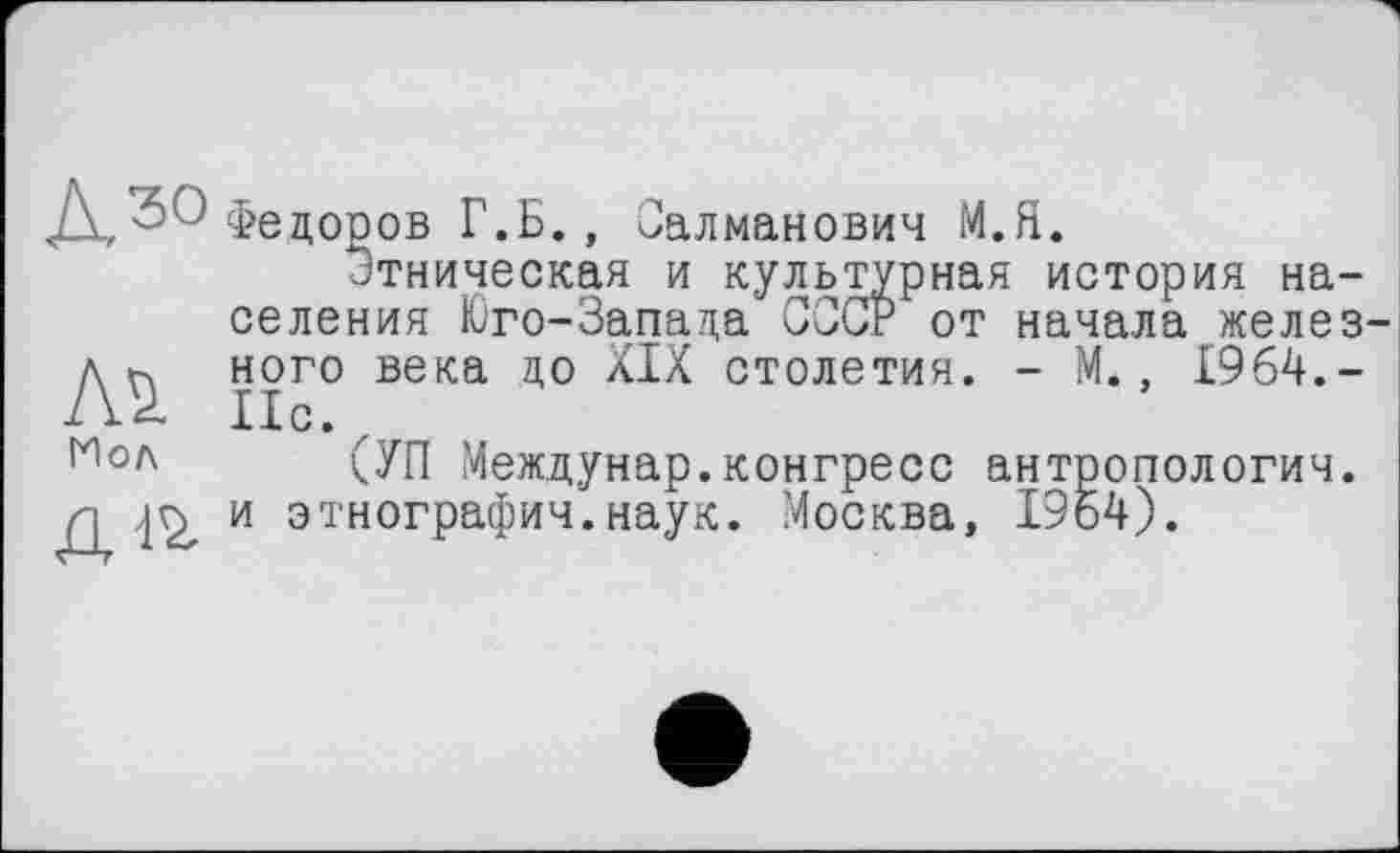 ﻿Федоров Г.Б., Салманович М.Я.
Этническая и культурная история населения Юго-Запада СССР от начала желез ного века до XIX столетия. - М., 1964,-ІІС. z
(УП Междунар.конгресс антропология, и этнография.наук. ?4осква, 1964).